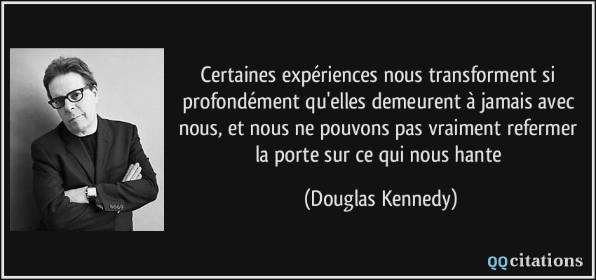 Certaines expériences nous transforment si profondément qu'elles demeurent à jamais avec nous, et nous ne pouvons pas vraiment refermer la porte sur ce qui nous hante  - Douglas Kennedy