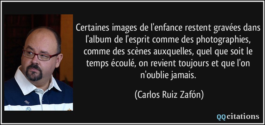 Certaines images de l'enfance restent gravées dans l'album de l'esprit comme des photographies, comme des scènes auxquelles, quel que soit le temps écoulé, on revient toujours et que l'on n'oublie jamais.  - Carlos Ruiz Zafón