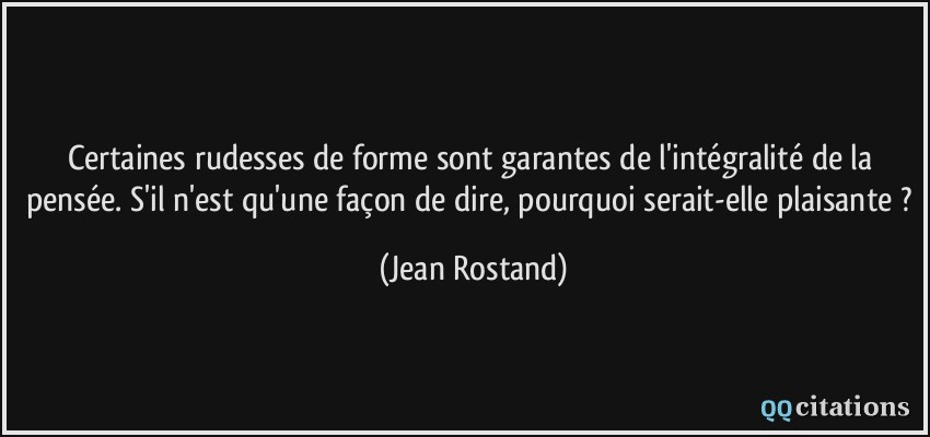 Certaines rudesses de forme sont garantes de l'intégralité de la pensée. S'il n'est qu'une façon de dire, pourquoi serait-elle plaisante ?  - Jean Rostand