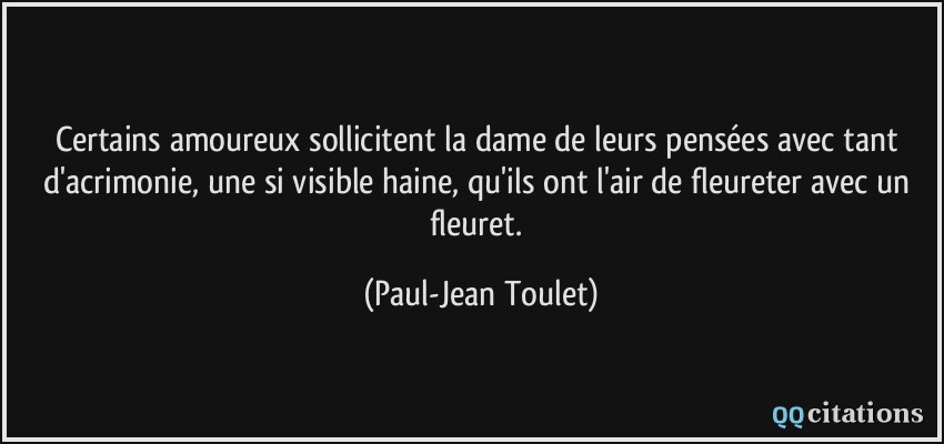 Certains amoureux sollicitent la dame de leurs pensées avec tant d'acrimonie, une si visible haine, qu'ils ont l'air de fleureter avec un fleuret.  - Paul-Jean Toulet