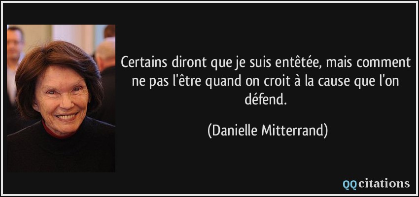 Certains diront que je suis entêtée, mais comment ne pas l'être quand on croit à la cause que l'on défend.  - Danielle Mitterrand