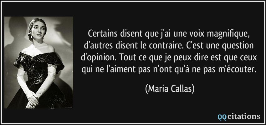 Certains disent que j'ai une voix magnifique, d'autres disent le contraire. C'est une question d'opinion. Tout ce que je peux dire est que ceux qui ne l'aiment pas n'ont qu'à ne pas m'écouter.  - Maria Callas