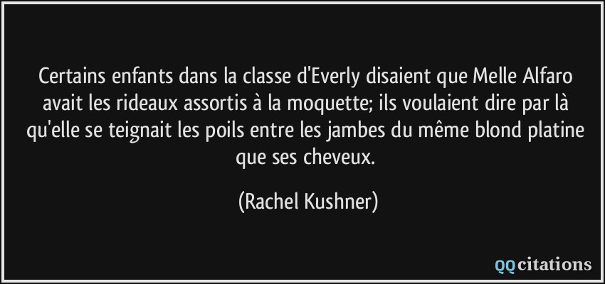 Certains enfants dans la classe d'Everly disaient que Melle Alfaro avait les rideaux assortis à la moquette; ils voulaient dire par là qu'elle se teignait les poils entre les jambes du même blond platine que ses cheveux.  - Rachel Kushner