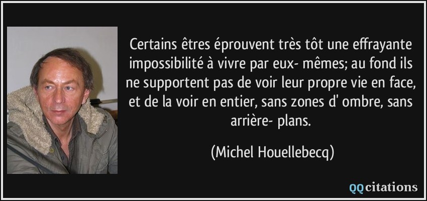 Certains êtres éprouvent très tôt une effrayante impossibilité à vivre par eux- mêmes; au fond ils ne supportent pas de voir leur propre vie en face, et de la voir en entier, sans zones d' ombre, sans arrière- plans.  - Michel Houellebecq