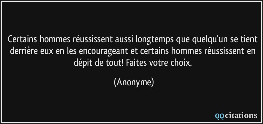 Certains hommes réussissent aussi longtemps que quelqu'un se tient derrière eux en les encourageant et certains hommes réussissent en dépit de tout! Faites votre choix.  - Anonyme