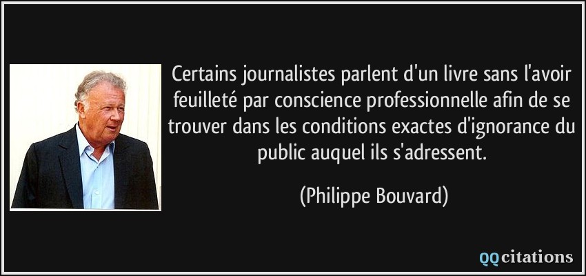 Certains journalistes parlent d'un livre sans l'avoir feuilleté par conscience professionnelle afin de se trouver dans les conditions exactes d'ignorance du public auquel ils s'adressent.  - Philippe Bouvard