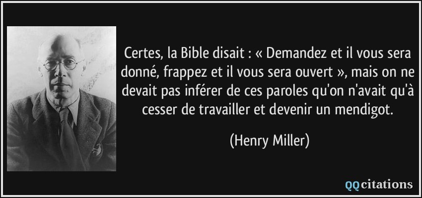 Certes, la Bible disait : « Demandez et il vous sera donné, frappez et il vous sera ouvert », mais on ne devait pas inférer de ces paroles qu'on n'avait qu'à cesser de travailler et devenir un mendigot.  - Henry Miller