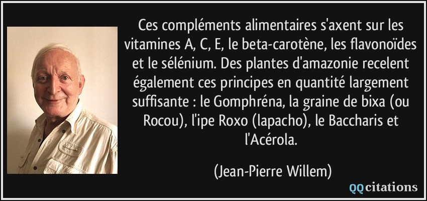 Ces compléments alimentaires s'axent sur les vitamines A, C, E, le beta-carotène, les flavonoïdes et le sélénium. Des plantes d'amazonie recelent également ces principes en quantité largement suffisante : le Gomphréna, la graine de bixa (ou Rocou), l'ipe Roxo (lapacho), le Baccharis et l'Acérola.  - Jean-Pierre Willem