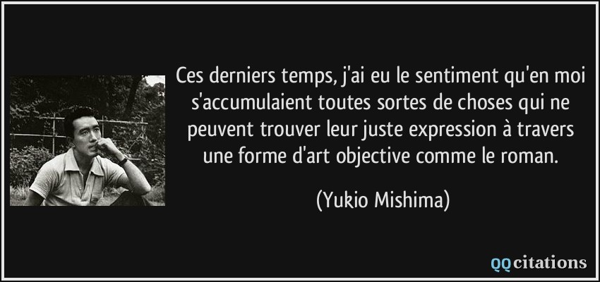 Ces derniers temps, j'ai eu le sentiment qu'en moi s'accumulaient toutes sortes de choses qui ne peuvent trouver leur juste expression à travers une forme d'art objective comme le roman.  - Yukio Mishima