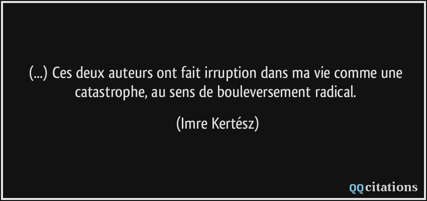 (...) Ces deux auteurs ont fait irruption dans ma vie comme une catastrophe, au sens de bouleversement radical.  - Imre Kertész