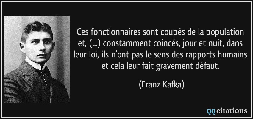 Ces fonctionnaires sont coupés de la population et, (...) constamment coincés, jour et nuit, dans leur loi, ils n'ont pas le sens des rapports humains et cela leur fait gravement défaut.  - Franz Kafka