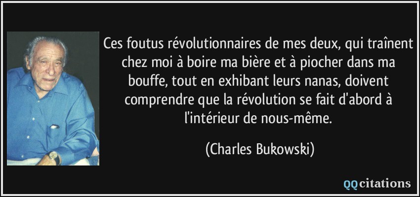ces foutus révolutionnaires de mes deux, qui traînent chez moi à boire ma bière et à piocher dans ma bouffe, tout en exhibant leurs nanas, doivent comprendre que la révolution se fait d'abord à l'intérieur de nous-même.  - Charles Bukowski