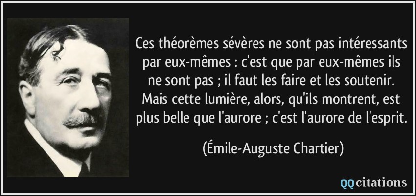 Ces théorèmes sévères ne sont pas intéressants par eux-mêmes : c'est que par eux-mêmes ils ne sont pas ; il faut les faire et les soutenir. Mais cette lumière, alors, qu'ils montrent, est plus belle que l'aurore ; c'est l'aurore de l'esprit.  - Émile-Auguste Chartier