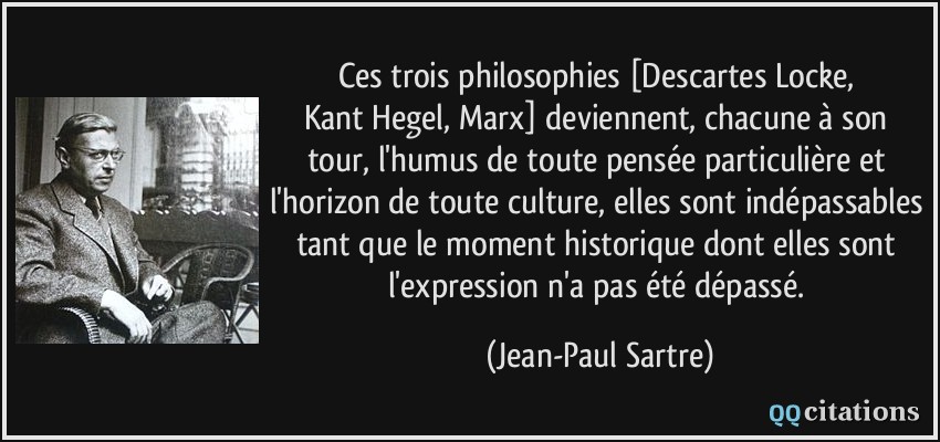 Ces trois philosophies [Descartes/Locke, Kant/Hegel, Marx] deviennent, chacune à son tour, l'humus de toute pensée particulière et l'horizon de toute culture, elles sont indépassables tant que le moment historique dont elles sont l'expression n'a pas été dépassé.  - Jean-Paul Sartre