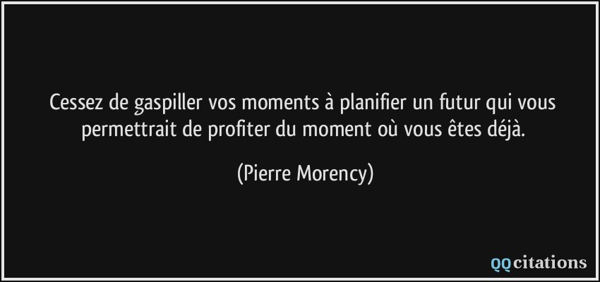 Cessez de gaspiller vos moments à planifier un futur qui vous permettrait de profiter du moment où vous êtes déjà.  - Pierre Morency