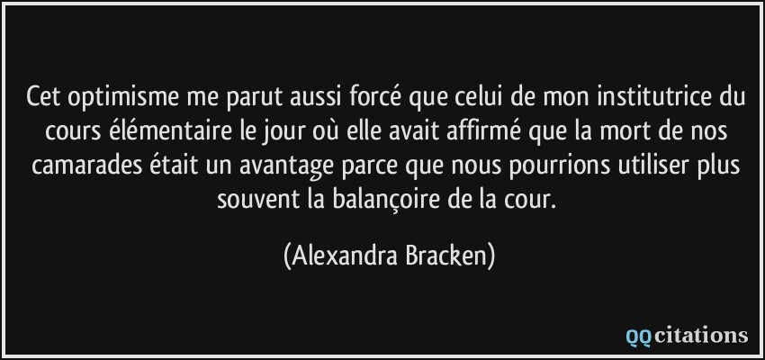 Cet optimisme me parut aussi forcé que celui de mon institutrice du cours élémentaire le jour où elle avait affirmé que la mort de nos camarades était un avantage parce que nous pourrions utiliser plus souvent la balançoire de la cour.  - Alexandra Bracken