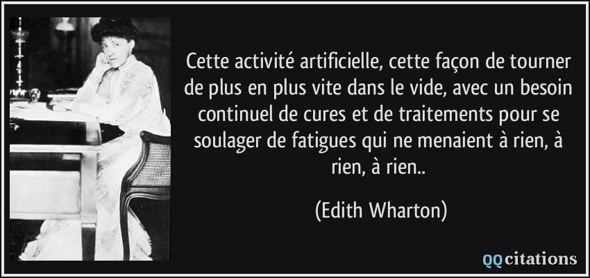 Cette activité artificielle, cette façon de tourner de plus en plus vite dans le vide, avec un besoin continuel de cures et de traitements pour se soulager de fatigues qui ne menaient à rien, à rien, à rien..  - Edith Wharton