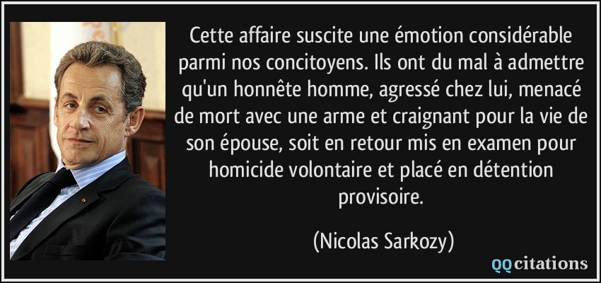 Cette affaire suscite une émotion considérable parmi nos concitoyens. Ils ont du mal à admettre qu'un honnête homme, agressé chez lui, menacé de mort avec une arme et craignant pour la vie de son épouse, soit en retour mis en examen pour homicide volontaire et placé en détention provisoire.  - Nicolas Sarkozy