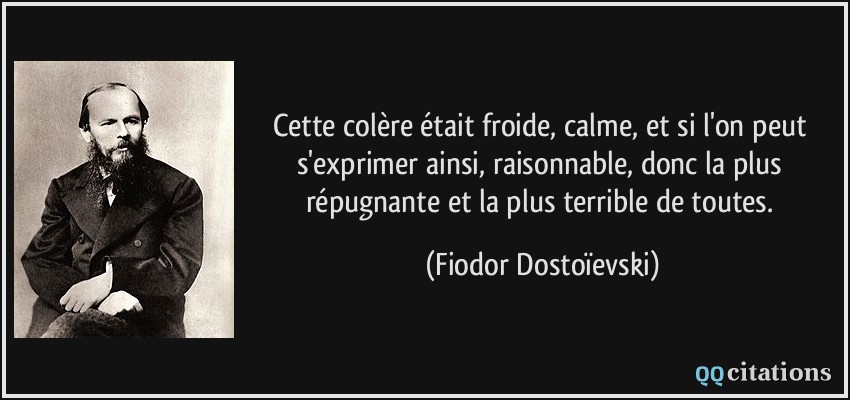Cette colère était froide, calme, et si l'on peut s'exprimer ainsi, raisonnable, donc la plus répugnante et la plus terrible de toutes.  - Fiodor Dostoïevski
