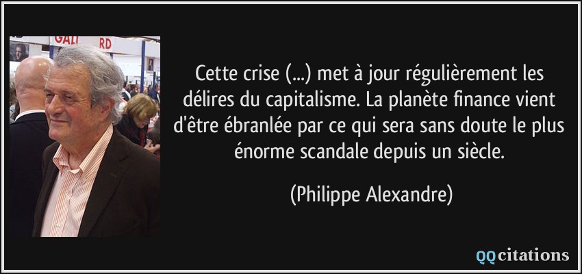 Cette crise (...) met à jour régulièrement les délires du capitalisme. La planète finance vient d'être ébranlée par ce qui sera sans doute le plus énorme scandale depuis un siècle.  - Philippe Alexandre