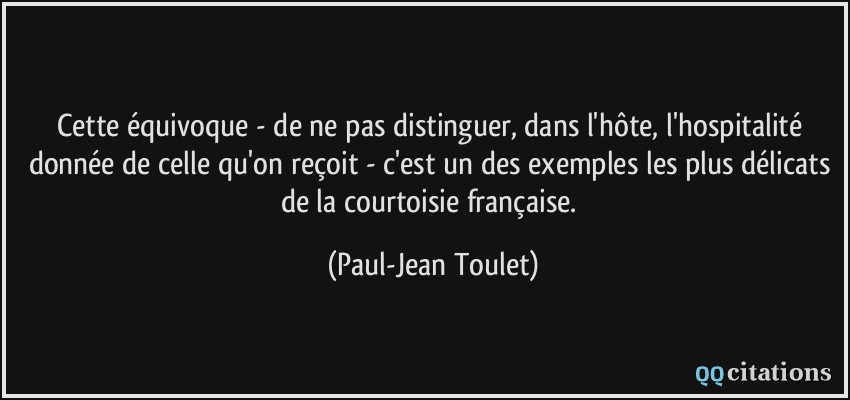 Cette équivoque - de ne pas distinguer, dans l'hôte, l'hospitalité donnée de celle qu'on reçoit - c'est un des exemples les plus délicats de la courtoisie française.  - Paul-Jean Toulet