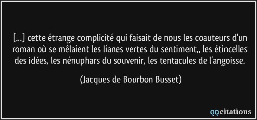 [...] cette étrange complicité qui faisait de nous les coauteurs d'un roman où se mêlaient les lianes vertes du sentiment,, les étincelles des idées, les nénuphars du souvenir, les tentacules de l'angoisse.  - Jacques de Bourbon Busset