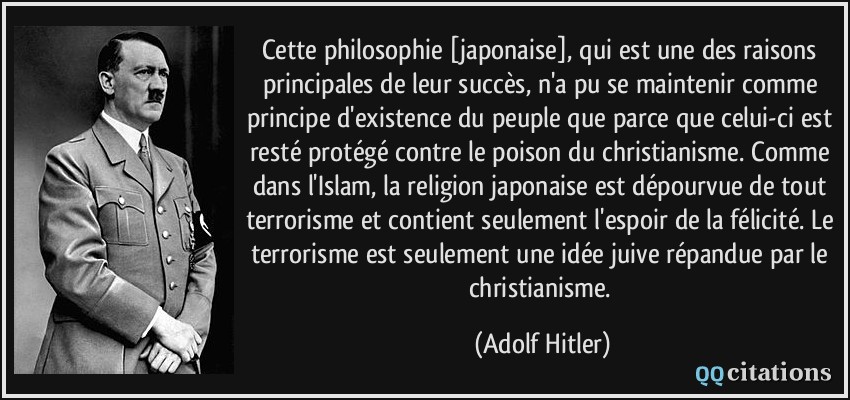Cette philosophie [japonaise], qui est une des raisons principales de leur succès, n'a pu se maintenir comme principe d'existence du peuple que parce que celui-ci est resté protégé contre le poison du christianisme. Comme dans l'Islam, la religion japonaise est dépourvue de tout terrorisme et contient seulement l'espoir de la félicité. Le terrorisme est seulement une idée juive répandue par le christianisme.  - Adolf Hitler