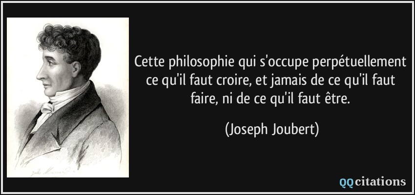 Cette philosophie qui s'occupe perpétuellement ce qu'il faut croire, et jamais de ce qu'il faut faire, ni de ce qu'il faut être.  - Joseph Joubert