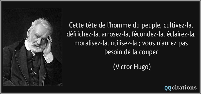Cette tête de l'homme du peuple, cultivez-la, défrichez-la, arrosez-la, fécondez-la, éclairez-la, moralisez-la, utilisez-la ; vous n'aurez pas besoin de la couper  - Victor Hugo
