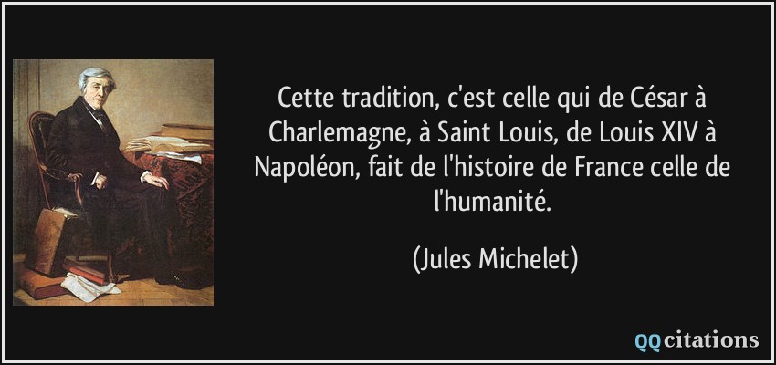 Cette tradition, c'est celle qui de César à Charlemagne, à Saint Louis, de Louis XIV à Napoléon, fait de l'histoire de France celle de l'humanité.  - Jules Michelet