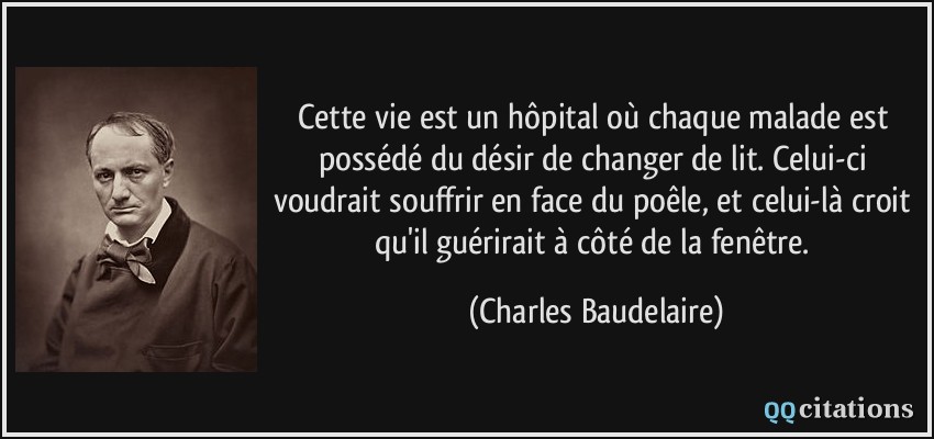Cette vie est un hôpital où chaque malade est possédé du désir de changer de lit. Celui-ci voudrait souffrir en face du poêle, et celui-là croit qu'il guérirait à côté de la fenêtre.  - Charles Baudelaire
