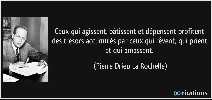 Ceux qui agissent, bâtissent et dépensent profitent des trésors accumulés par ceux qui rêvent, qui prient et qui amassent.  - Pierre Drieu La Rochelle
