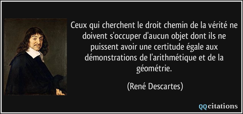 Ceux qui cherchent le droit chemin de la vérité ne doivent s'occuper d'aucun objet dont ils ne puissent avoir une certitude égale aux démonstrations de l'arithmétique et de la géométrie.  - René Descartes