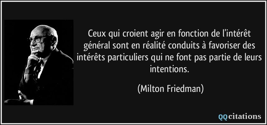 Ceux qui croient agir en fonction de l'intérêt général sont en réalité conduits à favoriser des intérêts particuliers qui ne font pas partie de leurs intentions.  - Milton Friedman
