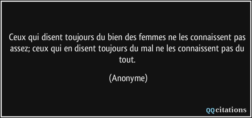 Ceux qui disent toujours du bien des femmes ne les connaissent pas assez; ceux qui en disent toujours du mal ne les connaissent pas du tout.  - Anonyme