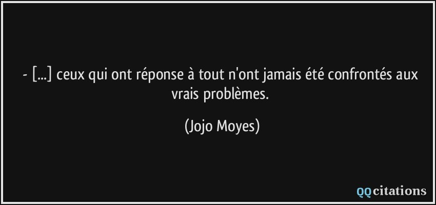 - [...] ceux qui ont réponse à tout n'ont jamais été confrontés aux vrais problèmes.  - Jojo Moyes