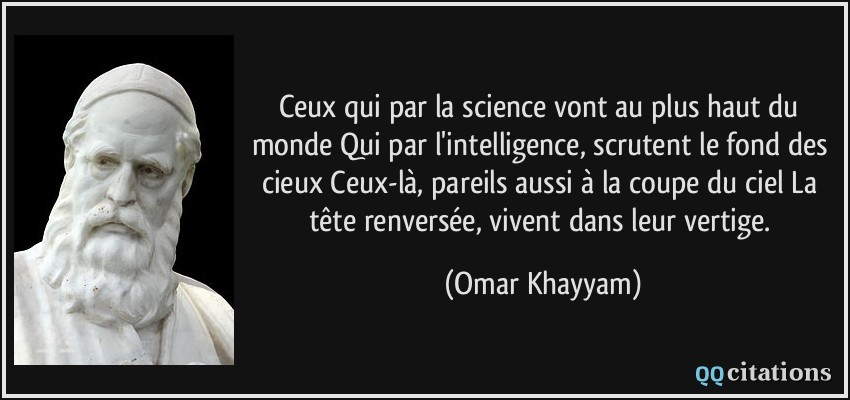 Ceux qui par la science vont au plus haut du monde Qui par l'intelligence, scrutent le fond des cieux Ceux-là, pareils aussi à la coupe du ciel La tête renversée, vivent dans leur vertige.  - Omar Khayyam