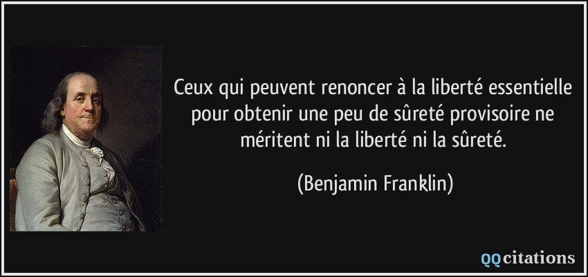 Ceux qui peuvent renoncer à la liberté essentielle pour obtenir une peu de sûreté provisoire ne méritent ni la liberté ni la sûreté.  - Benjamin Franklin