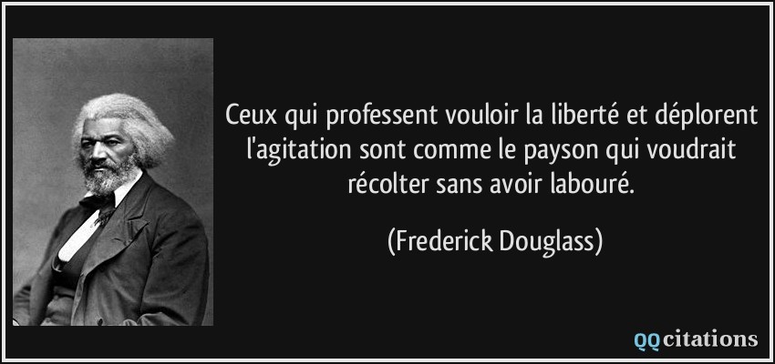 Ceux qui professent vouloir la liberté et déplorent l'agitation sont comme le payson qui voudrait récolter sans avoir labouré.  - Frederick Douglass