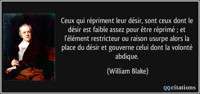 Ceux qui répriment leur désir, sont ceux dont le désir est faible assez pour être réprimé ; et l'élément restricteur ou raison usurpe alors la place du désir et gouverne celui dont la volonté abdique.  - William Blake