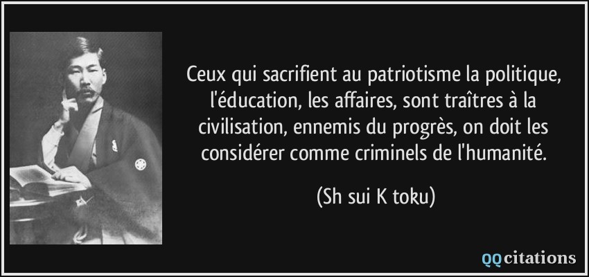 Ceux qui sacrifient au patriotisme la politique, l'éducation, les affaires, sont traîtres à la civilisation, ennemis du progrès, on doit les considérer comme criminels de l'humanité.  - Shūsui Kōtoku