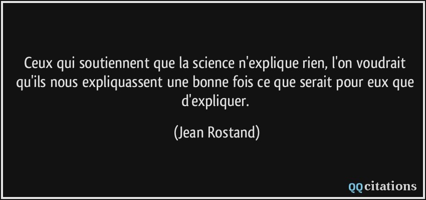 Ceux qui soutiennent que la science n'explique rien, l'on voudrait qu'ils nous expliquassent une bonne fois ce que serait pour eux que d'expliquer.  - Jean Rostand