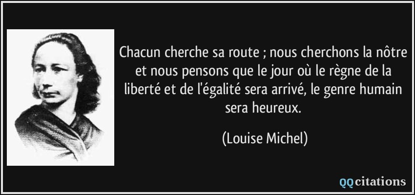 Chacun cherche sa route ; nous cherchons la nôtre et nous pensons que le jour où le règne de la liberté et de l'égalité sera arrivé, le genre humain sera heureux.  - Louise Michel
