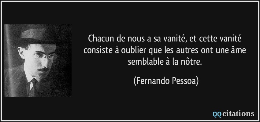 Chacun de nous a sa vanité, et cette vanité consiste à oublier que les autres ont une âme semblable à la nôtre.  - Fernando Pessoa