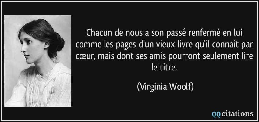 Chacun de nous a son passé renfermé en lui comme les pages d'un vieux livre qu'il connaît par cœur, mais dont ses amis pourront seulement lire le titre.  - Virginia Woolf