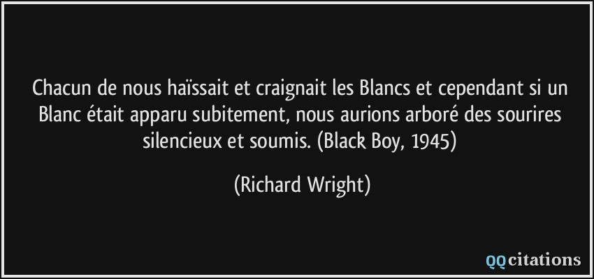 Chacun de nous haïssait et craignait les Blancs et cependant si un Blanc était apparu subitement, nous aurions arboré des sourires silencieux et soumis. (Black Boy, 1945)  - Richard Wright