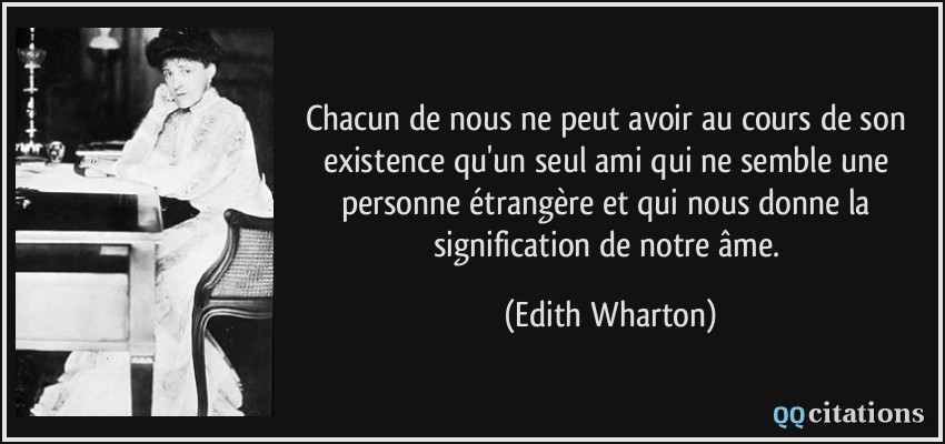 Chacun de nous ne peut avoir au cours de son existence qu'un seul ami qui ne semble une personne étrangère et qui nous donne la signification de notre âme.  - Edith Wharton