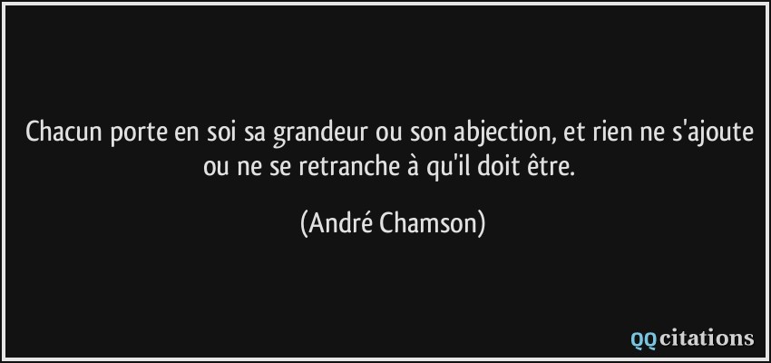 Chacun porte en soi sa grandeur ou son abjection, et rien ne s'ajoute ou ne se retranche à qu'il doit être.  - André Chamson