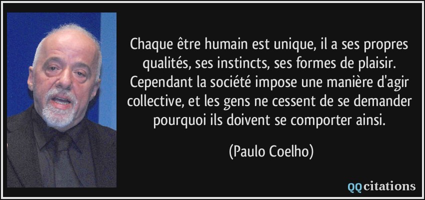 Chaque être humain est unique, il a ses propres qualités, ses instincts, ses formes de plaisir. Cependant la société impose une manière d'agir collective, et les gens ne cessent de se demander pourquoi ils doivent se comporter ainsi.  - Paulo Coelho