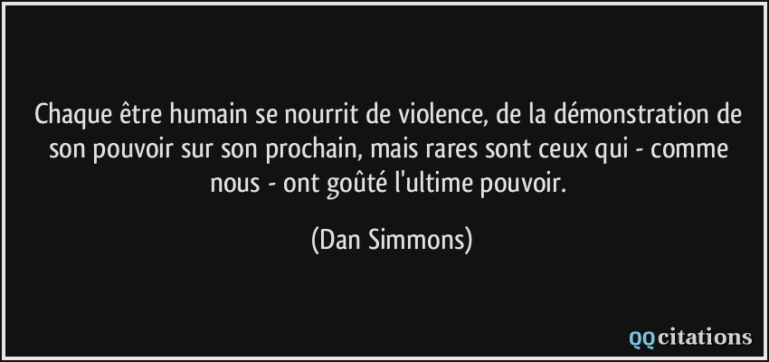Chaque être humain se nourrit de violence, de la démonstration de son pouvoir sur son prochain, mais rares sont ceux qui - comme nous - ont goûté l'ultime pouvoir.  - Dan Simmons